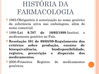 HISTÓRIA DA
      FARMACOLOGIA
 1983-Obrigatório à autorização no nome genérico
  da substância ativa nas embalagens, além do
  nome comercial.
 1999-Lei   9.787 de 10/02/1999-Institui o
  medicamento genérico no País.
 Resolução 391 de 09/08/99-Regulamento dos
  critérios sobre produção, ensaios de
  bioequivalência,           biodisponibilidade,
  registro, prescrição e dispersão dos
  medicamentos.
 2000-Primeiros    Registro de medicamentos
  genéricos.
 