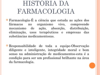 HISTÓRIA DA
         FARMACOLOGIA
   Farmacologia-É a ciência que estuda as ações dos
    fármacos    no   organismo   vivo,   compreende
    mecanismo de ação, absorção, distribuição,
    eliminação, usos terapêuticos e empresas das
    substâncias medicamentosas.

   Responsabilidade de toda a equipe-Observação
    diligente e inteligente, integridade moral e bom
    senso na administração de medicamentos-esta é a
    condição para ser um profissional brilhante na área
    da farmacologia.
 