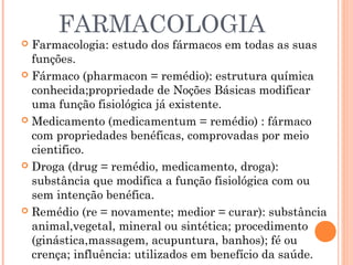 FARMACOLOGIA
 Farmacologia: estudo dos fármacos em todas as suas
  funções.
 Fármaco (pharmacon = remédio): estrutura química
  conhecida;propriedade de Noções Básicas modificar
  uma função fisiológica já existente.
 Medicamento (medicamentum = remédio) : fármaco
  com propriedades benéficas, comprovadas por meio
  cientifico.
 Droga (drug = remédio, medicamento, droga):
  substância que modifica a função fisiológica com ou
  sem intenção benéfica.
 Remédio (re = novamente; medior = curar): substância
  animal,vegetal, mineral ou sintética; procedimento
  (ginástica,massagem, acupuntura, banhos); fé ou
  crença; influência: utilizados em benefício da saúde.
 