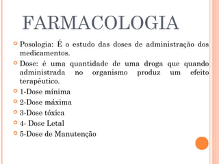 FARMACOLOGIA
 Posologia: É o estudo das doses de administração dos
  medicamentos.
 Dose: é uma quantidade de uma droga que quando
  administrada no organismo produz um efeito
  terapêutico.
 1-Dose mínima

 2-Dose máxima

 3-Dose tóxica

 4- Dose Letal

 5-Dose de Manutenção
 