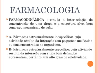 FARMACOLOGIA
   FARMACODINÂMICA : estuda a inter-relação da
    concentração de uma droga e a estrutura alvo, bem
    como seu mecanismo de ação.

 A- Fármacos estruturalmente inespecífico: cuja
  atividade resulta da interação com pequenas moléculas
  ou íons encontrados no organismo.
 B- Fármacos estruturalmente específico: cuja atividade
  resulta da interação com sítios bem definidos
  apresentam, portanto, um alto grau de seletividade.
 