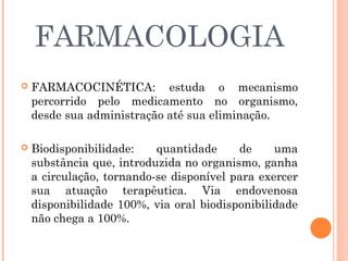 FARMACOLOGIA
   FARMACOCINÉTICA: estuda o mecanismo
    percorrido pelo medicamento no organismo,
    desde sua administração até sua eliminação.

   Biodisponibilidade:    quantidade     de     uma
    substância que, introduzida no organismo, ganha
    a circulação, tornando-se disponível para exercer
    sua atuação terapêutica. Via endovenosa
    disponibilidade 100%, via oral biodisponibilidade
    não chega a 100%.
 