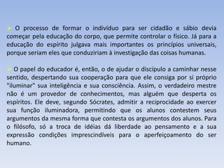  O processo de formar o indivíduo para ser cidadão e sábio devia
começar pela educação do corpo, que permite controlar o físico. Já para a
educação do espírito julgava mais importantes os princípios universais,
porque seriam eles que conduziriam à investigação das coisas humanas.
 O papel do educador é, então, o de ajudar o discípulo a caminhar nesse
sentido, despertando sua cooperação para que ele consiga por si próprio
"iluminar" sua inteligência e sua consciência. Assim, o verdadeiro mestre
não é um provedor de conhecimentos, mas alguém que desperta os
espíritos. Ele deve, segundo Sócrates, admitir a reciprocidade ao exercer
sua função iluminadora, permitindo que os alunos contestem seus
argumentos da mesma forma que contesta os argumentos dos alunos. Para
o filósofo, só a troca de idéias dá liberdade ao pensamento e a sua
expressão condições imprescindíveis para o aperfeiçoamento do ser
humano.
 