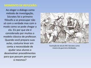 MOMENTO DE REFLEXÃO:
Ao eleger o diálogo como
método de investigação,
Sócrates foi o primeiro
filósofo a se preocupar não
só com a verdade mas com o
modo como se pode chegar a
ela. Eis por que ele é
considerado por muitos o
modelo clássico de professor.
Quando você prepara suas
aulas, costuma levar em
conta a necessidade de
ajudar seus alunos a
desenvolver procedimentos
para que possam pensar por
si mesmos?
Ilustração do século XIX: Sócrates como
mestre do guerreiro Alcibíades.
 
