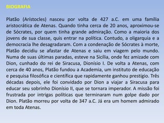 BIOGRAFIA
Platão (Arístocles) nasceu por volta de 427 a.C. em uma família
aristocrática de Atenas. Quando tinha cerca de 20 anos, aproximou-se
de Sócrates, por quem tinha grande admiração. Como a maioria dos
jovens de sua classe, quis entrar na política. Contudo, a oligarquia e a
democracia lhe desagradaram. Com a condenação de Sócrates à morte,
Platão decidiu se afastar de Atenas e saiu em viagem pelo mundo.
Numa de suas últimas paradas, esteve na Sicília, onde fez amizade com
Dion, cunhado do rei de Siracusa, Dionísio I. De volta a Atenas, com
cerca de 40 anos, Platão fundou a Academia, um instituto de educação
e pesquisa filosófica e científica que rapidamente ganhou prestígio. Três
décadas depois, ele foi convidado por Dion a viajar a Siracusa para
educar seu sobrinho Dionísio II, que se tornara imperador. A missão foi
frustrada por intrigas políticas que terminaram num golpe dado por
Dion. Platão morreu por volta de 347 a.C. Já era um homem admirado
em toda Atenas.
 