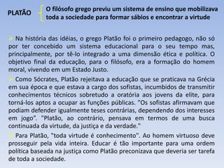 PLATÃO
O filósofo grego previu um sistema de ensino que mobilizava
toda a sociedade para formar sábios e encontrar a virtude
 Na história das idéias, o grego Platão foi o primeiro pedagogo, não só
por ter concebido um sistema educacional para o seu tempo mas,
principalmente, por tê-lo integrado a uma dimensão ética e política. O
objetivo final da educação, para o filósofo, era a formação do homem
moral, vivendo em um Estado Justo.
 Como Sócrates, Platão rejeitava a educação que se praticava na Grécia
em sua época e que estava a cargo dos sofistas, incumbidos de transmitir
conhecimentos técnicos sobretudo a oratória aos jovens da elite, para
torná-los aptos a ocupar as funções públicas. "Os sofistas afirmavam que
podiam defender igualmente teses contrárias, dependendo dos interesses
em jogo”. "Platão, ao contrário, pensava em termos de uma busca
continuada da virtude, da justiça e da verdade."
 Para Platão, "toda virtude é conhecimento". Ao homem virtuoso deve
prosseguir pela vida inteira. Educar é tão importante para uma ordem
política baseada na justiça como Platão preconizava que deveria ser tarefa
de toda a sociedade.
 