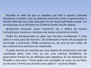  Baseado na idéia de que os cidadãos que têm o espírito cultivado
fortalecem o Estado e que os melhores entre eles serão os governantes, o
filósofo defendia que toda educação era de responsabilidade estatal um
princípio que só se difundiria no Ocidente muitos séculos depois.
 Igualmente avançada, quase visionária, era a defesa da mesma
instrução para meninos e meninas e do acesso universal ao ensino.
 Platão fica decepcionado ao saber que Sócrates considerado "o mais
sábio e o mais justo dos homens", foi condenado à morte sob acusação de
corromper a juventude, Platão convenceu-se, de uma vez por todas, de
que a democracia precisava ser substituída.
 O poder deveria ser exercido por uma espécie de aristocracia, mas não
constituída pelos mais ricos ou por uma nobreza hereditária. Os
governantes tinham de ser definidos pela sabedoria. Os reis deveriam ser
filósofos e vice-versa. "Como pode uma sociedade ser salva, ou ser forte,
se não tiver à frente seus homens mais sábios?", escreveu Platão.
 