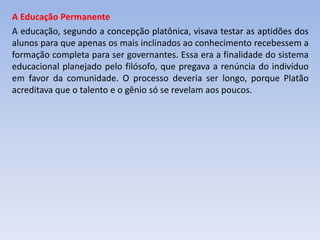 A Educação Permanente
A educação, segundo a concepção platônica, visava testar as aptidões dos
alunos para que apenas os mais inclinados ao conhecimento recebessem a
formação completa para ser governantes. Essa era a finalidade do sistema
educacional planejado pelo filósofo, que pregava a renúncia do indivíduo
em favor da comunidade. O processo deveria ser longo, porque Platão
acreditava que o talento e o gênio só se revelam aos poucos.
 