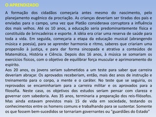A formação dos cidadãos começaria antes mesmo do nascimento, pelo
planejamento eugênico da procriação. As crianças deveriam ser tiradas dos pais e
enviadas para o campo, uma vez que Platão considerava corruptora a influência
dos mais velhos. Até os 10 anos, a educação seria predominantemente física e
constituída de brincadeiras e esporte. A idéia era criar uma reserva de saúde para
toda a vida. Em seguida, começaria a etapa da educação musical (abrangendo
música e poesia), para se aprender harmonia e ritmo, saberes que criariam uma
propensão à justiça, e para dar forma sincopada e atrativa a conteúdos de
Matemática, História e Ciência. Depois dos 16 anos, à música se somariam os
exercícios físicos, com o objetivo de equilibrar força muscular e aprimoramento do
espírito.
Aos 20 anos, os jovens seriam submetidos a um teste para saber que carreira
deveriam abraçar. Os aprovados receberiam, então, mais dez anos de instrução e
treinamento para o corpo, a mente e o caráter. No teste que se seguiria, os
reprovados se encaminhariam para a carreira militar e os aprovados para a
filosofia. Neste caso, os objetivos dos estudos seriam pensar com clareza e
governar com sabedoria. Aos 35 anos, terminaria a preparação dos reis-filósofos.
Mas ainda estavam previstos mais 15 de vida em sociedade, testando os
conhecimentos entre os homens comuns e trabalhando para se sustentar. Somente
os que fossem bem-sucedidos se tornariam governantes ou "guardiães do Estado"
O APRENDIZADO
 