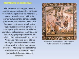 Platão acreditava que, por meio do
conhecimento, seria possível controlar
os instintos, a ganância e a violência. O
acesso aos valores da civilização,
portanto, funcionaria como antídoto
para todo o mal cometido pelos seres
humanos contra seus semelhantes.
Hoje poucos concordam com isso; a
causa principal foram as atrocidades
cometidas pelos regimes totalitários do
século 20, que prosperaram até em
países cultos e desenvolvidos, como a
Alemanha. Por outro lado, não há
educação consistente sem valores
éticos. Você já refletiu sobre essas
questões? Até que ponto considera a
educação um instrumento para a
formação de homens sábios e
virtuosos?
MOMENTO DE REFLEXÃO:
Mosaico de Pompéia recria a Academia de
Platão: ambiente de aprendizado.
 