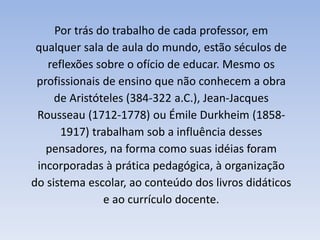 Por trás do trabalho de cada professor, em
qualquer sala de aula do mundo, estão séculos de
reflexões sobre o ofício de educar. Mesmo os
profissionais de ensino que não conhecem a obra
de Aristóteles (384-322 a.C.), Jean-Jacques
Rousseau (1712-1778) ou Émile Durkheim (1858-
1917) trabalham sob a influência desses
pensadores, na forma como suas idéias foram
incorporadas à prática pedagógica, à organização
do sistema escolar, ao conteúdo dos livros didáticos
e ao currículo docente.
 
