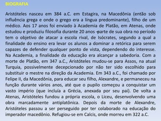 BIOGRAFIA
Aristóteles nasceu em 384 a.C. em Estagira, na Macedônia (então sob
influência grega e onde o grego era a língua predominante), filho de um
médico. Aos 17 anos foi enviado à Academia de Platão, em Atenas, onde
estudou e produziu filosofia durante 20 anos –
parte de sua obra no período
tem o objetivo de atacar a escola rival, de Isócrates, segundo a qual a
finalidade do ensino era levar os alunos a dominar a retórica para serem
capazes de defender qualquer ponto de vista, dependendo do interesse.
Na Academia, a finalidade da educação era alcançar a sabedoria. Com a
morte de Platão, em 347 a.C., Aristóteles mudou-se para Assos, na atual
Turquia, possivelmente decepcionado por não ter sido escolhido para
substituir o mestre na direção da Academia. Em 343 a.C., foi chamado por
Felipe II, da Macedônia, para educar seu filho, Alexandre, e permaneceu na
função durante vários anos, até que o pupilo começou a conquistar um
vasto império (que incluía a Grécia, anexada por seu pai). De volta a
Atenas, Aristóteles fundou a própria escola, o Liceu, desenvolvendo uma
obra marcadamente antiplatônica. Depois da morte de Alexandre,
Aristóteles passou a ser perseguido por ter colaborado na educação do
imperador macedônio. Refugiou-se em Calcis, onde morreu em 322 a.C.
 