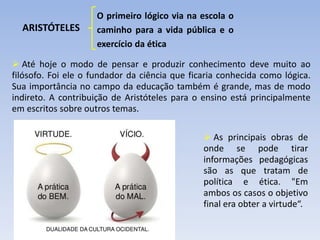 ARISTÓTELES
O primeiro lógico via na escola o
caminho para a vida pública e o
exercício da ética
 Até hoje o modo de pensar e produzir conhecimento deve muito ao
filósofo. Foi ele o fundador da ciência que ficaria conhecida como lógica.
Sua importância no campo da educação também é grande, mas de modo
indireto. A contribuição de Aristóteles para o ensino está principalmente
em escritos sobre outros temas.
 As principais obras de
onde se pode tirar
informações pedagógicas
são as que tratam de
política e ética. "Em
ambos os casos o objetivo
final era obter a virtude“.
 