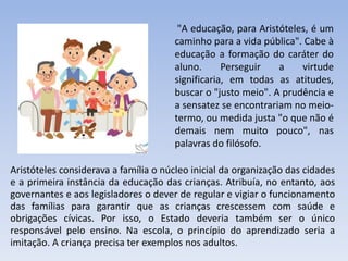 Aristóteles considerava a família o núcleo inicial da organização das cidades
e a primeira instância da educação das crianças. Atribuía, no entanto, aos
governantes e aos legisladores o dever de regular e vigiar o funcionamento
das famílias para garantir que as crianças crescessem com saúde e
obrigações cívicas. Por isso, o Estado deveria também ser o único
responsável pelo ensino. Na escola, o princípio do aprendizado seria a
imitação. A criança precisa ter exemplos nos adultos.
"A educação, para Aristóteles, é um
caminho para a vida pública". Cabe à
educação a formação do caráter do
aluno. Perseguir a virtude
significaria, em todas as atitudes,
buscar o "justo meio". A prudência e
a sensatez se encontrariam no meio-
termo, ou medida justa "o que não é
demais nem muito pouco", nas
palavras do filósofo.
 