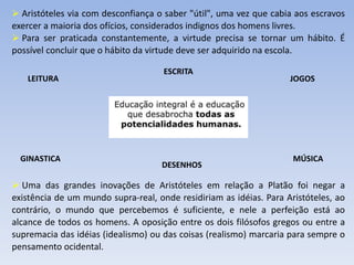  Aristóteles via com desconfiança o saber "útil", uma vez que cabia aos escravos
exercer a maioria dos ofícios, considerados indignos dos homens livres.
 Para ser praticada constantemente, a virtude precisa se tornar um hábito. É
possível concluir que o hábito da virtude deve ser adquirido na escola.
 Uma das grandes inovações de Aristóteles em relação a Platão foi negar a
existência de um mundo supra-real, onde residiriam as idéias. Para Aristóteles, ao
contrário, o mundo que percebemos é suficiente, e nele a perfeição está ao
alcance de todos os homens. A oposição entre os dois filósofos gregos ou entre a
supremacia das idéias (idealismo) ou das coisas (realismo) marcaria para sempre o
pensamento ocidental.
LEITURA JOGOS
ESCRITA
GINASTICA MÚSICA
DESENHOS
 