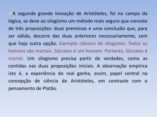 A segunda grande inovação de Aristóteles, foi no campo da
lógica, se deve ao silogismo um método mais seguro que consiste
de três proposições: duas premissas e uma conclusão que, para
ser válida, decorre das duas anteriores necessariamente, sem
que haja outra opção. Exemplo clássico de silogismo: Todos os
homens são mortais. Sócrates é um homem. Portanto, Sócrates é
mortal. Um silogismo precisa partir de verdades, como as
contidas nas duas proposições iniciais. A observação empírica
isto é, a experiência do real ganha, assim, papel central na
concepção de ciência de Aristóteles, em contraste com o
pensamento de Platão.
 