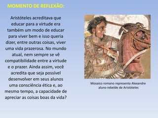 Aristóteles acreditava que
educar para a virtude era
também um modo de educar
para viver bem e isso queria
dizer, entre outras coisas, viver
uma vida prazerosa. No mundo
atual, nem sempre se vê
compatibilidade entre a virtude
e o prazer. Ainda assim, você
acredita que seja possível
desenvolver em seus alunos
uma consciência ética e, ao
mesmo tempo, a capacidade de
apreciar as coisas boas da vida?
MOMENTO DE REFLEXÃO:
Mosaico romano representa Alexandre
aluno rebelde de Aristóteles
 