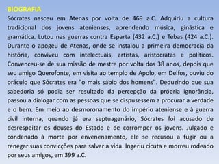 BIOGRAFIA
Sócrates nasceu em Atenas por volta de 469 a.C. Adquiriu a cultura
tradicional dos jovens atenienses, aprendendo música, ginástica e
gramática. Lutou nas guerras contra Esparta (432 a.C.) e Tebas (424 a.C.).
Durante o apogeu de Atenas, onde se instalou a primeira democracia da
história, conviveu com intelectuais, artistas, aristocratas e políticos.
Convenceu-se de sua missão de mestre por volta dos 38 anos, depois que
seu amigo Querofonte, em visita ao templo de Apolo, em Delfos, ouviu do
oráculo que Sócrates era "o mais sábio dos homens". Deduzindo que sua
sabedoria só podia ser resultado da percepção da própria ignorância,
passou a dialogar com as pessoas que se dispusessem a procurar a verdade
e o bem. Em meio ao desmoronamento do império ateniense e à guerra
civil interna, quando já era septuagenário, Sócrates foi acusado de
desrespeitar os deuses do Estado e de corromper os jovens. Julgado e
condenado à morte por envenenamento, ele se recusou a fugir ou a
renegar suas convicções para salvar a vida. Ingeriu cicuta e morreu rodeado
por seus amigos, em 399 a.C.
 