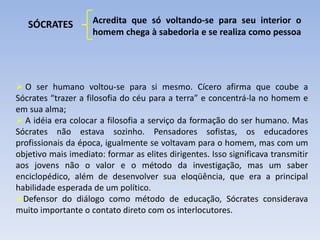 SÓCRATES Acredita que só voltando-se para seu interior o
homem chega à sabedoria e se realiza como pessoa
 O ser humano voltou-se para si mesmo. Cícero afirma que coube a
Sócrates “trazer a filosofia do céu para a terra” e concentrá-la no homem e
em sua alma;
 A idéia era colocar a filosofia a serviço da formação do ser humano. Mas
Sócrates não estava sozinho. Pensadores sofistas, os educadores
profissionais da época, igualmente se voltavam para o homem, mas com um
objetivo mais imediato: formar as elites dirigentes. Isso significava transmitir
aos jovens não o valor e o método da investigação, mas um saber
enciclopédico, além de desenvolver sua eloqüência, que era a principal
habilidade esperada de um político.
Defensor do diálogo como método de educação, Sócrates considerava
muito importante o contato direto com os interlocutores.
 