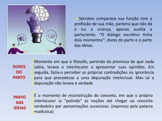 DORES
DO
PARTO
PARTO
DAS
IDÉIAS
Momento em que o filósofo, partindo da premissa de que nada
sabia, levava o interlocutor a apresentar suas opiniões. Em
seguida, fazia-o perceber as próprias contradições ou ignorância
para que procedesse a uma depuração intelectual. Mas só a
depuração não levava à verdade
É o momento de reconstrução do conceito, em que o próprio
interlocutor ia "polindo" as noções até chegar ao conceito
verdadeiro por aproximações sucessivas. (expresso pela palavra
maiêutica)
 Sócrates comparava sua função com a
profissão de sua mãe, parteira que não dá
à luz a criança, apenas auxilia a
parturiente. "O diálogo socrático tinha
dois momentos“: dores do parto e o parto
das ideias.
 
