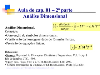 Análise Dimensional.
Conteúdo:
•Convenção de símbolos dimensionais,
•Verificação da homogeneidade de fórmulas físicas,
•Previsão de equações físicas.
Referência:
•Serway, Raymond A. Física para Cientistas e Engenheiros, Vol. 1 cap. 1
Rio de Janeiro: LTC, 1996.
•Tipler, Paul. Física, Vol 1 e 2. 4a. ed. Rio de Janeiro: LTC, 2000.
• Sistema Internacional de Unidades. 8a Ed. Rio de Janeiro: INMETRO, 2003.
www.inmetro.gov.br/infotec/publicacoes/Si.pdf
[ ] 1011 −−
==== TMLLT
T
L
tempo
distância
v
[ ] 101
TMLv −
=
Aula do cap. 01 – 2ª parte
Análise Dimensional
 