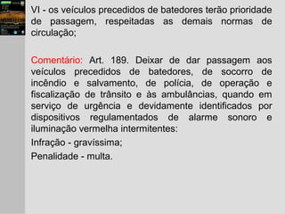 VI - os veículos precedidos de batedores terão prioridade
de passagem, respeitadas as demais normas de
circulação;
Comentário: Art. 189. Deixar de dar passagem aos
veículos precedidos de batedores, de socorro de
incêndio e salvamento, de polícia, de operação e
fiscalização de trânsito e às ambulâncias, quando em
serviço de urgência e devidamente identificados por
dispositivos regulamentados de alarme sonoro e
iluminação vermelha intermitentes:
Infração - gravíssima;
Penalidade - multa.
 