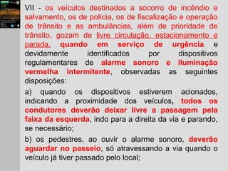 VII - os veículos destinados a socorro de incêndio e
salvamento, os de polícia, os de fiscalização e operação
de trânsito e as ambulâncias, além de prioridade de
trânsito, gozam de livre circulação, estacionamento e
parada, quando em serviço de urgência e
devidamente identificados por dispositivos
regulamentares de alarme sonoro e iluminação
vermelha intermitente, observadas as seguintes
disposições:
a) quando os dispositivos estiverem acionados,
indicando a proximidade dos veículos, todos os
condutores deverão deixar livre a passagem pela
faixa da esquerda, indo para a direita da via e parando,
se necessário;
b) os pedestres, ao ouvir o alarme sonoro, deverão
aguardar no passeio, só atravessando a via quando o
veículo já tiver passado pelo local;
 
