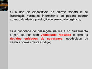 c) o uso de dispositivos de alarme sonoro e de
iluminação vermelha intermitente só poderá ocorrer
quando da efetiva prestação de serviço de urgência;
d) a prioridade de passagem na via e no cruzamento
deverá se dar com velocidade reduzida e com os
devidos cuidados de segurança, obedecidas as
demais normas deste Código;
 