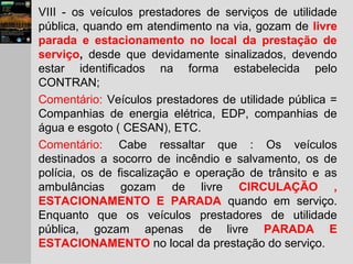 VIII - os veículos prestadores de serviços de utilidade
pública, quando em atendimento na via, gozam de livre
parada e estacionamento no local da prestação de
serviço, desde que devidamente sinalizados, devendo
estar identificados na forma estabelecida pelo
CONTRAN;
Comentário: Veículos prestadores de utilidade pública =
Companhias de energia elétrica, EDP, companhias de
água e esgoto ( CESAN), ETC.
Comentário: Cabe ressaltar que : Os veículos
destinados a socorro de incêndio e salvamento, os de
polícia, os de fiscalização e operação de trânsito e as
ambulâncias gozam de livre CIRCULAÇÃO ,
ESTACIONAMENTO E PARADA quando em serviço.
Enquanto que os veículos prestadores de utilidade
pública, gozam apenas de livre PARADA E
ESTACIONAMENTO no local da prestação do serviço.
 
