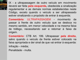 IX - a ultrapassagem de outro veículo em movimento
deverá ser feita pela esquerda, obedecida a sinalização
regulamentar e as demais normas estabelecidas neste
Código, exceto quando o veículo a ser ultrapassado
estiver sinalizando o propósito de entrar à esquerda;
Comentário: ULTRAPASSAGEM - movimento de
passar à frente de outro veículo que se desloca no
mesmo sentido, em menor velocidade e na mesma faixa
de tráfego, necessitando sair e retornar à faixa de
origem.
Comentário: CTB Art. 199. Ultrapassar pela direita,
salvo quando o veículo da frente estiver colocado na
faixa apropriada e der sinal de que vai entrar à esquerda:
Infração - média;
Penalidade - multa.
 