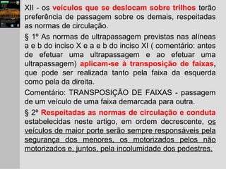 XII - os veículos que se deslocam sobre trilhos terão
preferência de passagem sobre os demais, respeitadas
as normas de circulação.
§ 1º As normas de ultrapassagem previstas nas alíneas
a e b do inciso X e a e b do inciso XI ( comentário: antes
de efetuar uma ultrapassagem e ao efetuar uma
ultrapassagem) aplicam-se à transposição de faixas,
que pode ser realizada tanto pela faixa da esquerda
como pela da direita.
Comentário: TRANSPOSIÇÃO DE FAIXAS - passagem
de um veículo de uma faixa demarcada para outra.
§ 2º Respeitadas as normas de circulação e conduta
estabelecidas neste artigo, em ordem decrescente, os
veículos de maior porte serão sempre responsáveis pela
segurança dos menores, os motorizados pelos não
motorizados e, juntos, pela incolumidade dos pedestres.
 