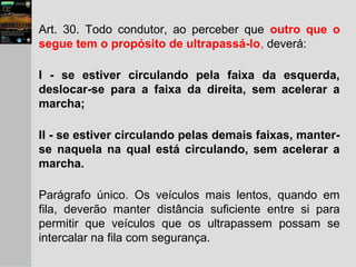 Art. 30. Todo condutor, ao perceber que outro que o
segue tem o propósito de ultrapassá-lo, deverá:
I - se estiver circulando pela faixa da esquerda,
deslocar-se para a faixa da direita, sem acelerar a
marcha;
II - se estiver circulando pelas demais faixas, manter-
se naquela na qual está circulando, sem acelerar a
marcha.
Parágrafo único. Os veículos mais lentos, quando em
fila, deverão manter distância suficiente entre si para
permitir que veículos que os ultrapassem possam se
intercalar na fila com segurança.
 