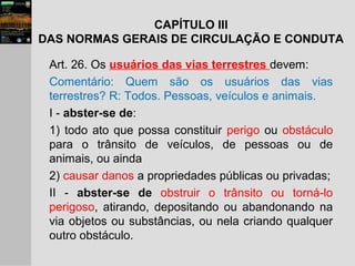Art. 26. Os usuários das vias terrestres devem:
Comentário: Quem são os usuários das vias
terrestres? R: Todos. Pessoas, veículos e animais.
I - abster-se de:
1) todo ato que possa constituir perigo ou obstáculo
para o trânsito de veículos, de pessoas ou de
animais, ou ainda
2) causar danos a propriedades públicas ou privadas;
II - abster-se de obstruir o trânsito ou torná-lo
perigoso, atirando, depositando ou abandonando na
via objetos ou substâncias, ou nela criando qualquer
outro obstáculo.
CAPÍTULO III
DAS NORMAS GERAIS DE CIRCULAÇÃO E CONDUTA
 