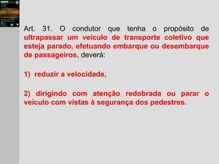Art. 31. O condutor que tenha o propósito de
ultrapassar um veículo de transporte coletivo que
esteja parado, efetuando embarque ou desembarque
de passageiros, deverá:
1) reduzir a velocidade,
2) dirigindo com atenção redobrada ou parar o
veículo com vistas à segurança dos pedestres.
 