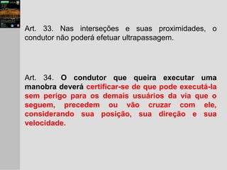 Art. 33. Nas interseções e suas proximidades, o
condutor não poderá efetuar ultrapassagem.
Art. 34. O condutor que queira executar uma
manobra deverá certificar-se de que pode executá-la
sem perigo para os demais usuários da via que o
seguem, precedem ou vão cruzar com ele,
considerando sua posição, sua direção e sua
velocidade.
 