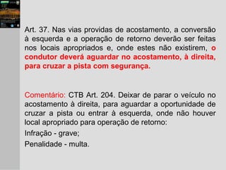 Art. 37. Nas vias providas de acostamento, a conversão
à esquerda e a operação de retorno deverão ser feitas
nos locais apropriados e, onde estes não existirem, o
condutor deverá aguardar no acostamento, à direita,
para cruzar a pista com segurança.
Comentário: CTB Art. 204. Deixar de parar o veículo no
acostamento à direita, para aguardar a oportunidade de
cruzar a pista ou entrar à esquerda, onde não houver
local apropriado para operação de retorno:
Infração - grave;
Penalidade - multa.
 