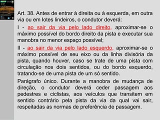 Art. 38. Antes de entrar à direita ou à esquerda, em outra
via ou em lotes lindeiros, o condutor deverá:
I - ao sair da via pelo lado direito, aproximar-se o
máximo possível do bordo direito da pista e executar sua
manobra no menor espaço possível;
II - ao sair da via pelo lado esquerdo, aproximar-se o
máximo possível de seu eixo ou da linha divisória da
pista, quando houver, caso se trate de uma pista com
circulação nos dois sentidos, ou do bordo esquerdo,
tratando-se de uma pista de um só sentido.
Parágrafo único. Durante a manobra de mudança de
direção, o condutor deverá ceder passagem aos
pedestres e ciclistas, aos veículos que transitem em
sentido contrário pela pista da via da qual vai sair,
respeitadas as normas de preferência de passagem.
 