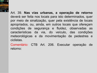 Art. 39. Nas vias urbanas, a operação de retorno
deverá ser feita nos locais para isto determinados, quer
por meio de sinalização, quer pela existência de locais
apropriados, ou, ainda, em outros locais que ofereçam
condições de segurança e fluidez, observadas as
características da via, do veículo, das condições
meteorológicas e da movimentação de pedestres e
ciclistas.
Comentário: CTB Art. 206. Executar operação de
retorno:
 