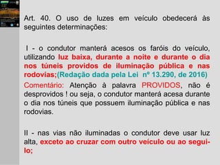 Art. 40. O uso de luzes em veículo obedecerá às
seguintes determinações:
I - o condutor manterá acesos os faróis do veículo,
utilizando luz baixa, durante a noite e durante o dia
nos túneis providos de iluminação pública e nas
rodovias;(Redação dada pela Lei nº 13.290, de 2016)
Comentário: Atenção à palavra PROVIDOS, não é
desprovidos ! ou seja, o condutor manterá acesa durante
o dia nos túneis que possuem iluminação pública e nas
rodovias.
II - nas vias não iluminadas o condutor deve usar luz
alta, exceto ao cruzar com outro veículo ou ao segui-
lo;
 