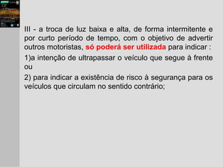 III - a troca de luz baixa e alta, de forma intermitente e
por curto período de tempo, com o objetivo de advertir
outros motoristas, só poderá ser utilizada para indicar :
1)a intenção de ultrapassar o veículo que segue à frente
ou
2) para indicar a existência de risco à segurança para os
veículos que circulam no sentido contrário;
 