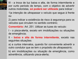 III - a troca de luz baixa e alta, de forma intermitente e
por curto período de tempo, com o objetivo de advertir
outros motoristas, só poderá ser utilizada para indicar :
1)a intenção de ultrapassar o veículo que segue à frente
ou
2) para indicar a existência de risco à segurança para os
veículos que circulam no sentido contrário;
Comentário: Art. 251. Utilizar as luzes do veículo:
I - o pisca-alerta, exceto em imobilizações ou situações
de emergência;
II - baixa e alta de forma intermitente, exceto nas
seguintes situações:
a) a curtos intervalos, quando for conveniente advertir a
outro condutor que se tem o propósito de ultrapassá-lo;
b) em imobilizações ou situação de emergência, como
advertência, utilizando pisca-alerta;
 