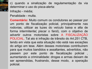 c) quando a sinalização de regulamentação da via
determinar o uso do pisca-alerta:
Infração - média;
Penalidade - multa.
Comentário: Muito comum os condutores ao passar por
um ponto de fiscalização policial, principalmente nas
rodovias, utilizar as luzes do veículo baixa e alta de
forma intermitente( piscar o farol), com o objetivo de
advertir outros motoristas sobre A FISCALIZAÇÃO
POLICIAL. Tal ato é infração de trânsito do Art.251 CTB,
tendo em vista que esta situação não está nas exceções
do artigo em tese. Além desses motoristas contribuírem
para que muitos bandidos e assaltantes, advertidos, não
passem por este ponto de fiscalização policial ,
aumentando a criminalidade: drogas e armas deixam de
ser apreendidas, frustrando, desse modo, a operação
policial.
 