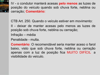 IV - o condutor manterá acesas pelo menos as luzes de
posição do veículo quando sob chuva forte, neblina ou
cerração; Comentário:
CTB Art. 250. Quando o veículo estiver em movimento:
II - deixar de manter acesas pelo menos as luzes de
posição sob chuva forte, neblina ou cerração;
Infração – média
Penalidade - multa.
Comentário: O recomendável seria manter aceso o farol
baixo, visto que sob chuva forte, neblina ou cerração
apenas com a luz de posição fica MUITO DIFÍCIL a
visibilidade do veículo.
 