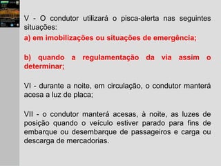 V - O condutor utilizará o pisca-alerta nas seguintes
situações:
a) em imobilizações ou situações de emergência;
b) quando a regulamentação da via assim o
determinar;
VI - durante a noite, em circulação, o condutor manterá
acesa a luz de placa;
VII - o condutor manterá acesas, à noite, as luzes de
posição quando o veículo estiver parado para fins de
embarque ou desembarque de passageiros e carga ou
descarga de mercadorias.
 