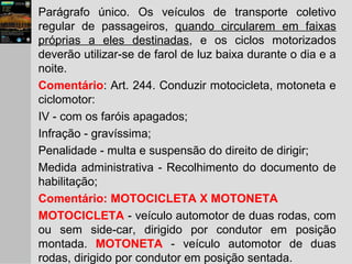 Parágrafo único. Os veículos de transporte coletivo
regular de passageiros, quando circularem em faixas
próprias a eles destinadas, e os ciclos motorizados
deverão utilizar-se de farol de luz baixa durante o dia e a
noite.
Comentário: Art. 244. Conduzir motocicleta, motoneta e
ciclomotor:
IV - com os faróis apagados;
Infração - gravíssima;
Penalidade - multa e suspensão do direito de dirigir;
Medida administrativa - Recolhimento do documento de
habilitação;
Comentário: MOTOCICLETA X MOTONETA
MOTOCICLETA - veículo automotor de duas rodas, com
ou sem side-car, dirigido por condutor em posição
montada. MOTONETA - veículo automotor de duas
rodas, dirigido por condutor em posição sentada.
 