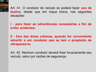 Art. 41. O condutor de veículo só poderá fazer uso de
buzina, desde que em toque breve, nas seguintes
situações:
I - para fazer as advertências necessárias a fim de
evitar acidentes;
II - fora das áreas urbanas, quando for conveniente
advertir a um condutor que se tem o propósito de
ultrapassá-lo.
Art. 42. Nenhum condutor deverá frear bruscamente seu
veículo, salvo por razões de segurança.
 
