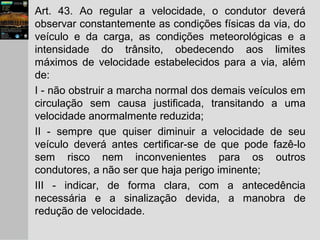 Art. 43. Ao regular a velocidade, o condutor deverá
observar constantemente as condições físicas da via, do
veículo e da carga, as condições meteorológicas e a
intensidade do trânsito, obedecendo aos limites
máximos de velocidade estabelecidos para a via, além
de:
I - não obstruir a marcha normal dos demais veículos em
circulação sem causa justificada, transitando a uma
velocidade anormalmente reduzida;
II - sempre que quiser diminuir a velocidade de seu
veículo deverá antes certificar-se de que pode fazê-lo
sem risco nem inconvenientes para os outros
condutores, a não ser que haja perigo iminente;
III - indicar, de forma clara, com a antecedência
necessária e a sinalização devida, a manobra de
redução de velocidade.
 