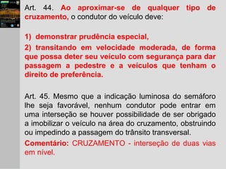 Art. 44. Ao aproximar-se de qualquer tipo de
cruzamento, o condutor do veículo deve:
1) demonstrar prudência especial,
2) transitando em velocidade moderada, de forma
que possa deter seu veículo com segurança para dar
passagem a pedestre e a veículos que tenham o
direito de preferência.
Art. 45. Mesmo que a indicação luminosa do semáforo
lhe seja favorável, nenhum condutor pode entrar em
uma interseção se houver possibilidade de ser obrigado
a imobilizar o veículo na área do cruzamento, obstruindo
ou impedindo a passagem do trânsito transversal.
Comentário: CRUZAMENTO - interseção de duas vias
em nível.
 