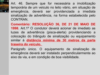 Art. 46. Sempre que for necessária a imobilização
temporária de um veículo no leito viário, em situação de
emergência, deverá ser providenciada a imediata
sinalização de advertência, na forma estabelecida pelo
CONTRAN.
Comentário: RESOLUÇÃO 36, DE 21 DE MAIO DE
1998. Art.1º O condutor deverá acionar de imediato as
luzes de advertência (pisca-alerta) providenciando a
colocação do triângulo de sinalização ou equipamento
similar à distância mínima de 30 metros da parte
traseira do veículo.
Parágrafo único. O equipamento de sinalização de
emergência deverá ser instalado perpendicularmente ao
eixo da via, e em condição de boa visibilidade.
 