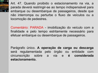Art. 47. Quando proibido o estacionamento na via, a
parada deverá restringir-se ao tempo indispensável para
embarque ou desembarque de passageiros, desde que
não interrompa ou perturbe o fluxo de veículos ou a
locomoção de pedestres.
Comentário: PARADA - imobilização do veículo com a
finalidade e pelo tempo estritamente necessário para
efetuar embarque ou desembarque de passageiros.
Parágrafo único. A operação de carga ou descarga
será regulamentada pelo órgão ou entidade com
circunscrição sobre a via e é considerada
estacionamento.
 